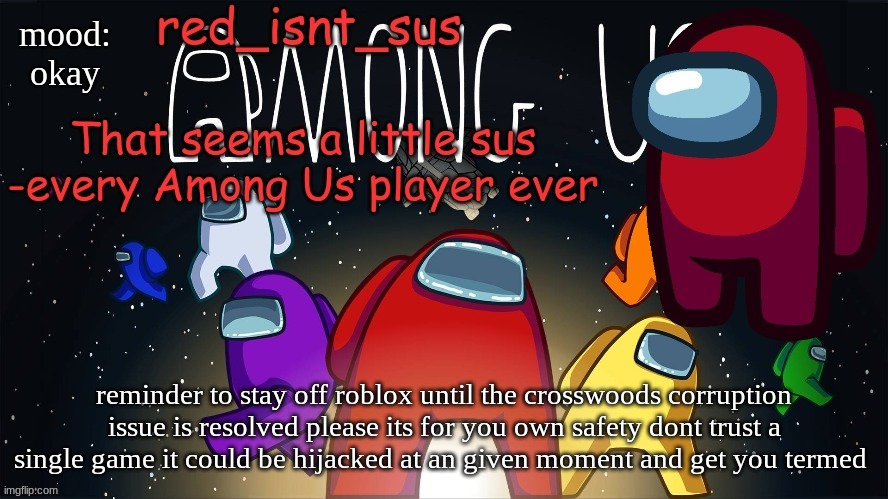 if you log into game and see no ground and a red sky LOG OUT ASAP it could save your account | mood:
okay; reminder to stay off roblox until the crosswoods corruption issue is resolved please its for you own safety dont trust a single game it could be hijacked at an given moment and get you termed | image tagged in red_isnt_sus's announcement temp | made w/ Imgflip meme maker