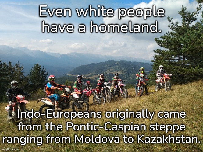 Why they felt entitled to invade the rest of the world, I don't know. | Even white people have a homeland. Indo-Europeans originally came
from the Pontic-Caspian steppe ranging from Moldova to Kazakhstan. | image tagged in bulgaria enduro bbs,historical meme | made w/ Imgflip meme maker