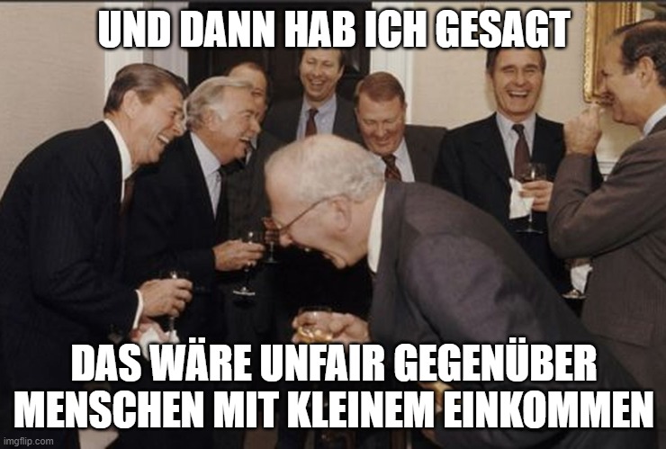 businessmen laughing | UND DANN HAB ICH GESAGT; DAS WÄRE UNFAIR GEGENÜBER MENSCHEN MIT KLEINEM EINKOMMEN | image tagged in businessmen laughing | made w/ Imgflip meme maker