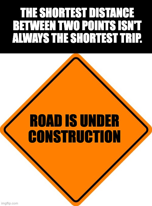 Shortest | THE SHORTEST DISTANCE BETWEEN TWO POINTS ISN'T ALWAYS THE SHORTEST TRIP. ROAD IS UNDER CONSTRUCTION | image tagged in drivesafe road construction sign | made w/ Imgflip meme maker