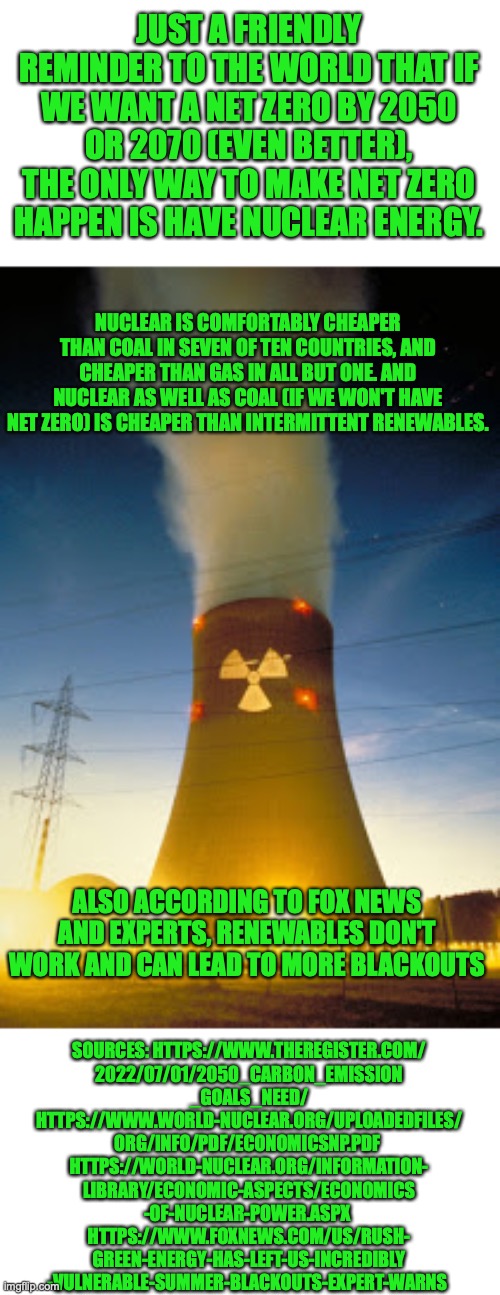 This is for conservatives who want a net zero with a practical way of solving climate change in a sensible way and having econom | JUST A FRIENDLY REMINDER TO THE WORLD THAT IF WE WANT A NET ZERO BY 2050 OR 2070 (EVEN BETTER), THE ONLY WAY TO MAKE NET ZERO HAPPEN IS HAVE NUCLEAR ENERGY. NUCLEAR IS COMFORTABLY CHEAPER THAN COAL IN SEVEN OF TEN COUNTRIES, AND CHEAPER THAN GAS IN ALL BUT ONE. AND NUCLEAR AS WELL AS COAL (IF WE WON'T HAVE NET ZERO) IS CHEAPER THAN INTERMITTENT RENEWABLES. ALSO ACCORDING TO FOX NEWS AND EXPERTS, RENEWABLES DON'T WORK AND CAN LEAD TO MORE BLACKOUTS; SOURCES: HTTPS://WWW.THEREGISTER.COM/
2022/07/01/2050_CARBON_EMISSION
_GOALS_NEED/
HTTPS://WWW.WORLD-NUCLEAR.ORG/UPLOADEDFILES/
ORG/INFO/PDF/ECONOMICSNP.PDF 
HTTPS://WORLD-NUCLEAR.ORG/INFORMATION-
LIBRARY/ECONOMIC-ASPECTS/ECONOMICS
-OF-NUCLEAR-POWER.ASPX 
HTTPS://WWW.FOXNEWS.COM/US/RUSH-
GREEN-ENERGY-HAS-LEFT-US-INCREDIBLY
-VULNERABLE-SUMMER-BLACKOUTS-EXPERT-WARNS | image tagged in nuclear plant,anti solar and wind,renewable energy,climate change,blackout,cost of living | made w/ Imgflip meme maker