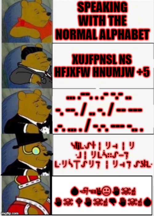 Languages! | SPEAKING WITH THE NORMAL ALPHABET; XUJFPNSL NS HFJXFW HNUMJW +5; ... .--. . .- -.- .. -. --. / .. -. / -- --- .-. ... . / -.-. --- -.. . ᓭ!¡ᒷᔑꖌ╎リ⊣ ╎リ ᒲ╎リᒷᓵ∷ᔑ⎓ℸ ̣  ᒷリᓵ⍑ᔑリℸ ̣ ╎リ⊣ ℸ ̣ ᔑʖꖎᒷ; 💧︎🏱︎☜︎✌︎😐︎✋︎☠︎☝︎ ✋︎☠︎ 🕈︎✋︎☠︎☝︎👎︎✋︎☠︎☝︎💧︎ | image tagged in whinnie the pooh fancy 5 | made w/ Imgflip meme maker