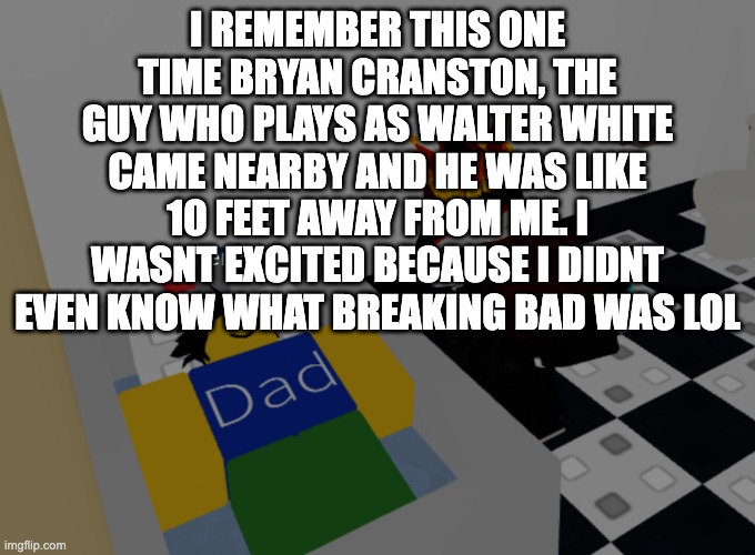i swear on my life this is true | I REMEMBER THIS ONE TIME BRYAN CRANSTON, THE GUY WHO PLAYS AS WALTER WHITE CAME NEARBY AND HE WAS LIKE 10 FEET AWAY FROM ME. I WASNT EXCITED BECAUSE I DIDNT EVEN KNOW WHAT BREAKING BAD WAS LOL | image tagged in father figure template | made w/ Imgflip meme maker