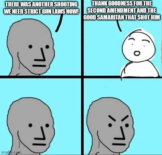 Liberals really hate the "good guy with a gun" scenario | THANK GOODNESS FOR THE SECOND AMENDMENT AND THE GOOD SAMARITAN THAT SHOT HIM; THERE WAS ANOTHER SHOOTING
WE NEED STRICT GUN LAWS NOW! | image tagged in npc meme,democrats,liberals,gun laws | made w/ Imgflip meme maker