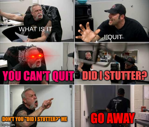 Did I Stutter? | WHAT IS IT; I QUIT; YOU CAN'T QUIT; DID I STUTTER? GO AWAY; DON'T YOU "DID I STUTTER?" ME | image tagged in american choppers argument | made w/ Imgflip meme maker