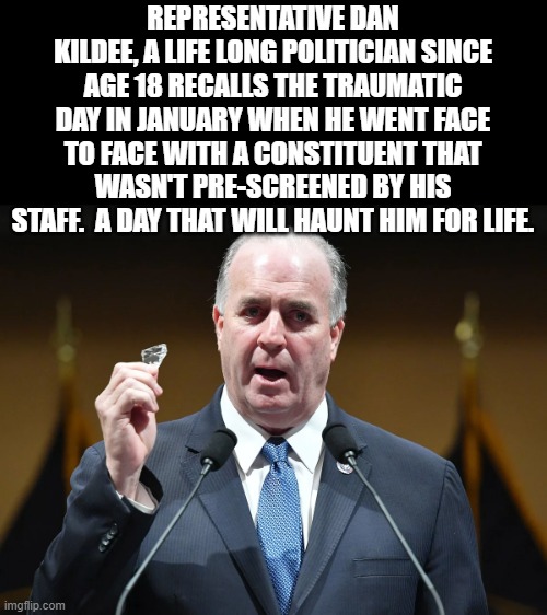 Kildee | REPRESENTATIVE DAN KILDEE, A LIFE LONG POLITICIAN SINCE AGE 18 RECALLS THE TRAUMATIC DAY IN JANUARY WHEN HE WENT FACE TO FACE WITH A CONSTITUENT THAT WASN'T PRE-SCREENED BY HIS STAFF.  A DAY THAT WILL HAUNT HIM FOR LIFE. | image tagged in jan 6,january 6,trump,biden | made w/ Imgflip meme maker