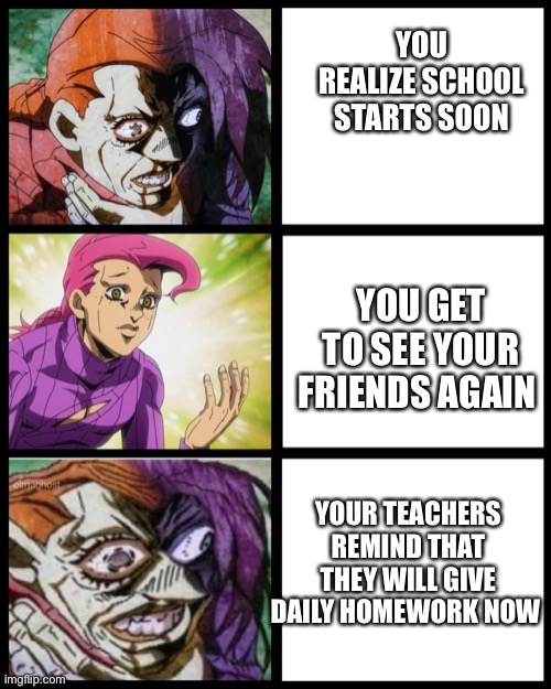 Day 1 of posting doppio until people watch jojo part 5 | YOU REALIZE SCHOOL STARTS SOON; YOU GET TO SEE YOUR FRIENDS AGAIN; YOUR TEACHERS REMIND THAT THEY WILL GIVE DAILY HOMEWORK NOW | image tagged in jojo doppio,jojo's bizarre adventure,homework,oh come on,school | made w/ Imgflip meme maker