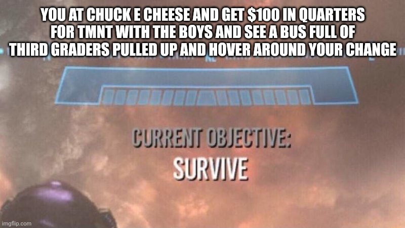 TMNT | YOU AT CHUCK E CHEESE AND GET $100 IN QUARTERS FOR TMNT WITH THE BOYS AND SEE A BUS FULL OF THIRD GRADERS PULLED UP AND HOVER AROUND YOUR CHANGE | image tagged in current objective survive | made w/ Imgflip meme maker