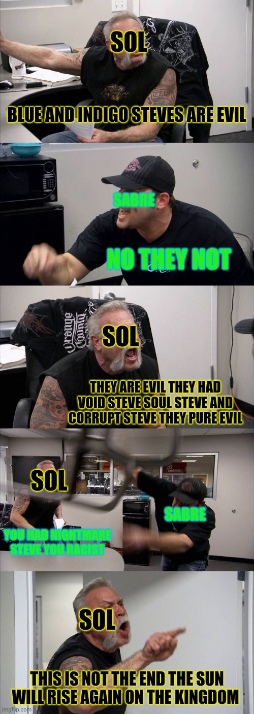 Rainbow quest meme ( Sol vs sabre arguments in rainbow quest in a nutshell ) | SOL; BLUE AND INDIGO STEVES ARE EVIL; SABRE; NO THEY NOT; SOL; THEY ARE EVIL THEY HAD VOID STEVE SOUL STEVE AND CORRUPT STEVE THEY PURE EVIL; SOL; SABRE; YOU HAD NIGHTMARE STEVE YOU RACIST; SOL; THIS IS NOT THE END THE SUN WILL RISE AGAIN ON THE KINGDOM | image tagged in memes,american chopper argument,favermysabre,rainbow quest,minecraft roleplay | made w/ Imgflip meme maker