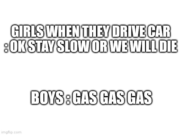 Girls VS Boys #1 | GIRLS WHEN THEY DRIVE CAR : OK STAY SLOW OR WE WILL DIE; BOYS : GAS GAS GAS | image tagged in blank white template | made w/ Imgflip meme maker