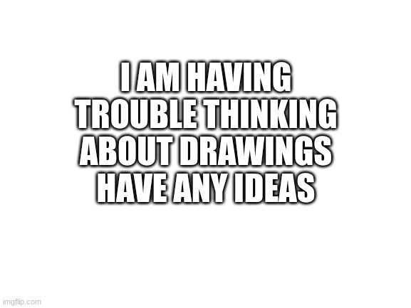 Help | I AM HAVING TROUBLE THINKING ABOUT DRAWINGS HAVE ANY IDEAS | image tagged in blank white template | made w/ Imgflip meme maker