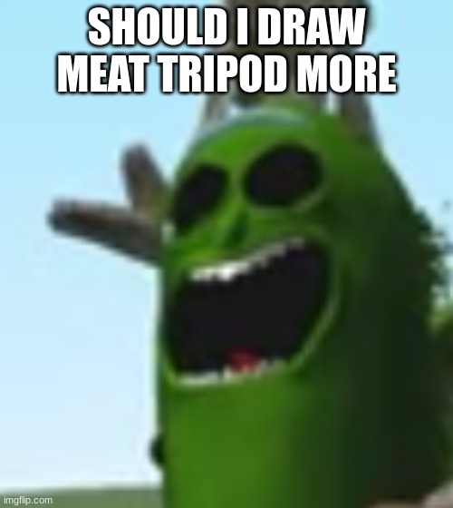 pickle rick screaming part 2: electric boogaloo | SHOULD I DRAW MEAT TRIPOD MORE | image tagged in pickle rick screaming part 2 electric boogaloo | made w/ Imgflip meme maker