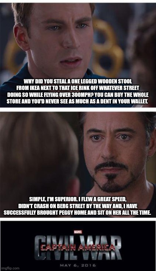 How civil war really happened | WHY DID YOU STEAL A ONE LEGGED WOODEN STOOL FROM IKEA NEXT TO THAT ICE RINK OFF WHATEVER STREET DOING SO WHILE FLYING OVER 300MPH? YOU CAN BUY THE WHOLE STORE AND YOU'D NEVER SEE AS MUCH AS A DENT IN YOUR WALLET. SIMPLE, I'M SUPERIOR. I FLEW A GREAT SPEED, DIDN'T CRASH ON BERG STREET BY THE WAY AND, I HAVE SUCCESSFULLY BROUGHT PEGGY HOME AND SIT ON HER ALL THE TIME. | image tagged in memes,marvel civil war 1 | made w/ Imgflip meme maker