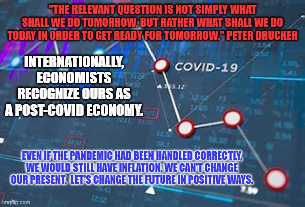 Or, we can stay divided on party lines and do nothing.  China and Russia prefer that. | "THE RELEVANT QUESTION IS NOT SIMPLY WHAT SHALL WE DO TOMORROW, BUT RATHER WHAT SHALL WE DO TODAY IN ORDER TO GET READY FOR TOMORROW." PETER DRUCKER; INTERNATIONALLY, ECONOMISTS RECOGNIZE OURS AS A POST-COVID ECONOMY. EVEN IF THE PANDEMIC HAD BEEN HANDLED CORRECTLY, WE WOULD STILL HAVE INFLATION. WE CAN'T CHANGE OUR PRESENT.  LET'S CHANGE THE FUTURE IN POSITIVE WAYS. | image tagged in politics | made w/ Imgflip meme maker