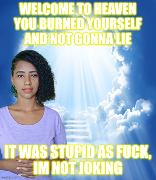 WELCOME TO HEAVEN
YOU BURNED YOURSELF
AND NOT GONNA LIE IT WAS STUPID AS FUCK,
IM NOT JOKING | made w/ Imgflip meme maker