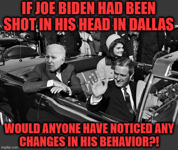 I doubt it | IF JOE BIDEN HAD BEEN SHOT IN HIS HEAD IN DALLAS; WOULD ANYONE HAVE NOTICED ANY
CHANGES IN HIS BEHAVIOR?! | image tagged in memes,joe biden,dallas,senile creep,head shot,democrats | made w/ Imgflip meme maker