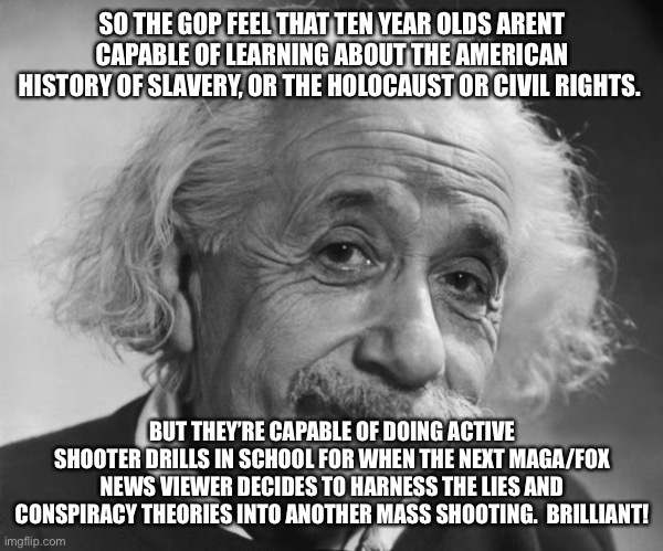 Einstein - If you are such a Genius ... | SO THE GOP FEEL THAT TEN YEAR OLDS ARENT CAPABLE OF LEARNING ABOUT THE AMERICAN HISTORY OF SLAVERY, OR THE HOLOCAUST OR CIVIL RIGHTS. BUT THEY’RE CAPABLE OF DOING ACTIVE SHOOTER DRILLS IN SCHOOL FOR WHEN THE NEXT MAGA/FOX NEWS VIEWER DECIDES TO HARNESS THE LIES AND CONSPIRACY THEORIES INTO ANOTHER MASS SHOOTING.  BRILLIANT! | image tagged in einstein - if you are such a genius | made w/ Imgflip meme maker