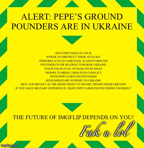 PALI Alert: Stop Pepe’s Ground Pounders from reaching Ukraine at all costs! | ALERT: PEPE’S GROUND POUNDERS ARE IN UKRAINE; DO EVERYTHING IN YOUR POWER TO OBSTRUCT THEIR ATTACKS!
PERFORM ACTS OF SABOTAGE AGAINST GROUND POUNDERS IN OR HEADING TOWARDS UKRAINE
STAGE FALSE FLAG ATTACKS ON RUSSIAN TROOPS TO BRING THEM INTO CONFLICT WITH PEPE’S GROUND POUNDERS
SEND MONETARY SUPPORT TO UKRAINE
RIOT AND REVOLT AT THE HOME FRONT TO DIVERT TROOPS FROM UKRAINE
IF YOU HAVE MILITARY EXPERIENCE, FIGHT PEPE’S GROUND POUNDERS YOURSELF! THE FUTURE OF IMGFLIP DEPENDS ON YOU! Fak u lol | made w/ Imgflip meme maker