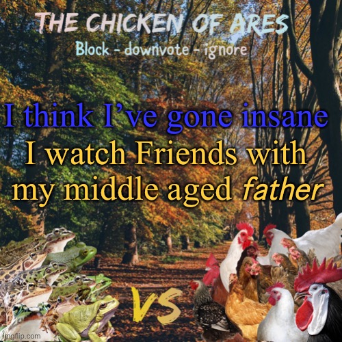 Is this normal?! | I think I’ve gone insane; I watch Friends with my middle aged 𝘧𝘢𝘵𝘩𝘦𝘳 | image tagged in chicken of ares announces crap for everyone | made w/ Imgflip meme maker