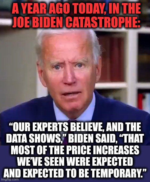 What data was that?! | A YEAR AGO TODAY, IN THE
JOE BIDEN CATASTROPHE:; “OUR EXPERTS BELIEVE, AND THE
DATA SHOWS,” BIDEN SAID, “THAT
MOST OF THE PRICE INCREASES
WE’VE SEEN WERE EXPECTED AND EXPECTED TO BE TEMPORARY.” | image tagged in slow joe biden dementia face,memes,joe biden,democrats,inflation,temporary | made w/ Imgflip meme maker