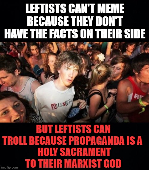 the cult of leftism |  LEFTISTS CAN'T MEME BECAUSE THEY DON'T HAVE THE FACTS ON THEIR SIDE; BUT LEFTISTS CAN TROLL BECAUSE PROPAGANDA IS A 
 HOLY SACRAMENT TO THEIR MARXIST GOD | image tagged in black background,memes,sudden clarity clarence,leftism,marxism,propaganda | made w/ Imgflip meme maker