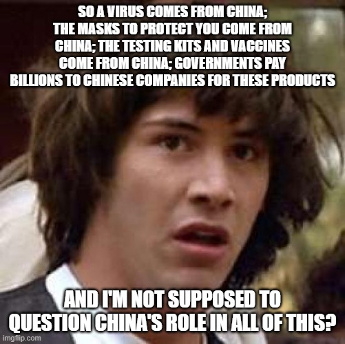 Conspiracy Keanu | SO A VIRUS COMES FROM CHINA; THE MASKS TO PROTECT YOU COME FROM CHINA; THE TESTING KITS AND VACCINES COME FROM CHINA; GOVERNMENTS PAY BILLIONS TO CHINESE COMPANIES FOR THESE PRODUCTS; AND I'M NOT SUPPOSED TO QUESTION CHINA'S ROLE IN ALL OF THIS? | image tagged in memes,conspiracy keanu | made w/ Imgflip meme maker