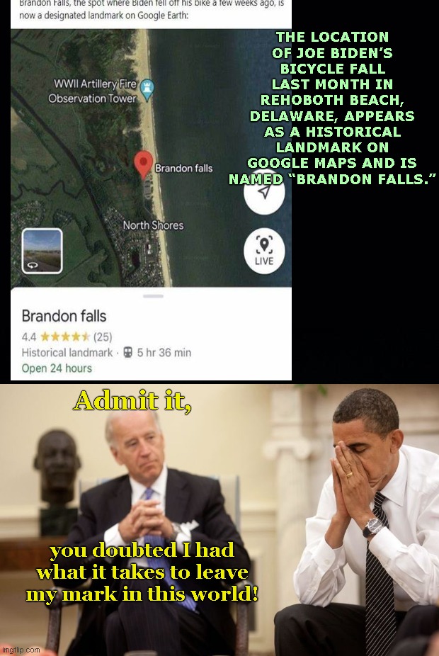 Joe Biden leaves his mark on Google maps | THE LOCATION OF JOE BIDEN’S BICYCLE FALL LAST MONTH IN REHOBOTH BEACH, DELAWARE, APPEARS AS A HISTORICAL LANDMARK ON GOOGLE MAPS AND IS NAMED “BRANDON FALLS.”; Admit it, you doubted I had what it takes to leave my mark in this world! | image tagged in biden obama,joe biden,bike fall,google maps,lets go brandon,biden fail | made w/ Imgflip meme maker