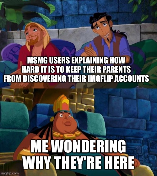 Call me a ho-daddy-o | MSMG USERS EXPLAINING HOW HARD IT IS TO KEEP THEIR PARENTS FROM DISCOVERING THEIR IMGFLIP ACCOUNTS; ME WONDERING WHY THEY’RE HERE | image tagged in road to el dorado | made w/ Imgflip meme maker