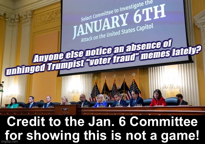 Credit to the Jan. 6 panel & the DOJ. Prosecution shuts up a lot of nonsense. ‘Nuff said. | Anyone else notice an absence of unhinged Trumpist “voter fraud” memes lately? Credit to the Jan. 6 Committee for showing this is not a game! | image tagged in jan 6 committee,doj,jan 6,election 2020,2020 elections,justice | made w/ Imgflip meme maker