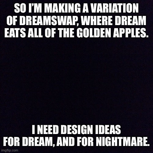 T-T | SO I’M MAKING A VARIATION OF DREAMSWAP, WHERE DREAM EATS ALL OF THE GOLDEN APPLES. I NEED DESIGN IDEAS FOR DREAM, AND FOR NIGHTMARE. | image tagged in black screen | made w/ Imgflip meme maker