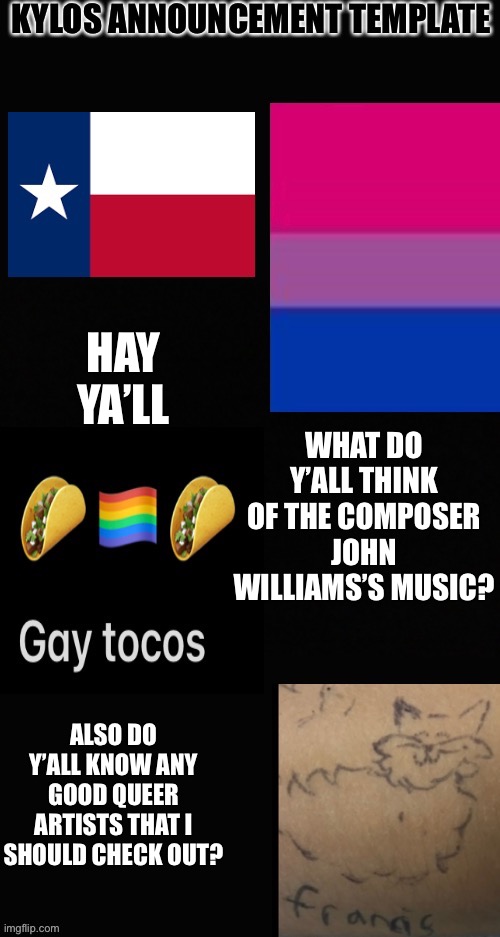 Muzic | WHAT DO Y’ALL THINK OF THE COMPOSER JOHN WILLIAMS’S MUSIC? HAY YA’LL; ALSO DO Y’ALL KNOW ANY GOOD QUEER ARTISTS THAT I SHOULD CHECK OUT? | image tagged in kylos announcement template | made w/ Imgflip meme maker