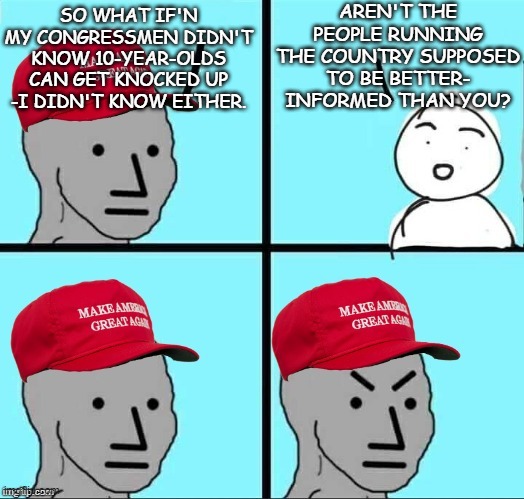 MAGA NPC | AREN'T THE PEOPLE RUNNING THE COUNTRY SUPPOSED TO BE BETTER- INFORMED THAN YOU? SO WHAT IF'N MY CONGRESSMEN DIDN'T KNOW 10-YEAR-OLDS CAN GET KNOCKED UP -I DIDN'T KNOW EITHER. | image tagged in maga npc | made w/ Imgflip meme maker