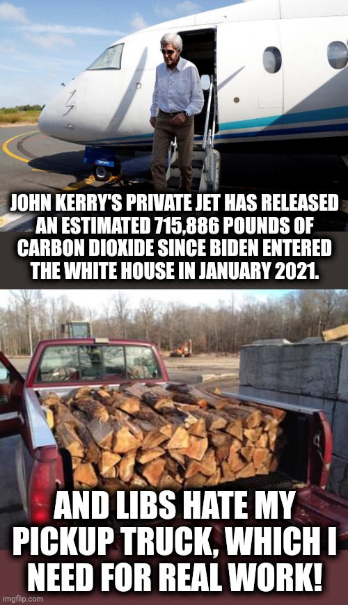 JOHN KERRY'S PRIVATE JET HAS RELEASED
AN ESTIMATED 715,886 POUNDS OF
CARBON DIOXIDE SINCE BIDEN ENTERED
THE WHITE HOUSE IN JANUARY 2021. AND LIBS HATE MY PICKUP TRUCK, WHICH I
NEED FOR REAL WORK! | image tagged in john kerry,democrats,joe biden,climate change,global warming,hypocrisy | made w/ Imgflip meme maker