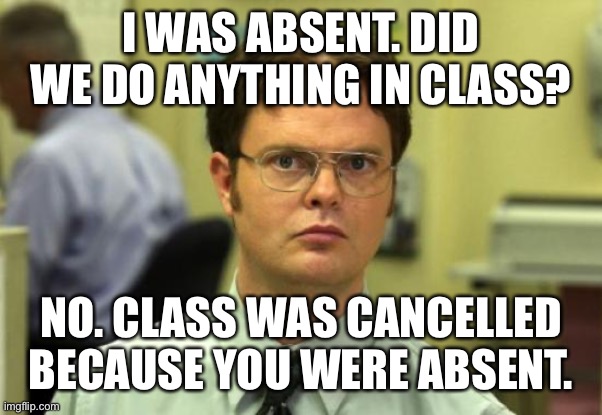 Absent from class |  I WAS ABSENT. DID WE DO ANYTHING IN CLASS? NO. CLASS WAS CANCELLED BECAUSE YOU WERE ABSENT. | image tagged in memes,dwight schrute | made w/ Imgflip meme maker