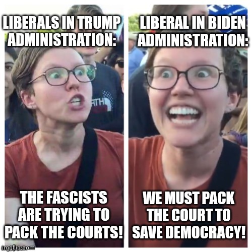 Bill to add 4 seats to SCOTUS introduced |  LIBERALS IN TRUMP
ADMINISTRATION:; LIBERAL IN BIDEN
ADMINISTRATION:; WE MUST PACK THE COURT TO SAVE DEMOCRACY! THE FASCISTS ARE TRYING TO PACK THE COURTS! | image tagged in sjw hypocrisy,democrats,liberals,scotus,biden | made w/ Imgflip meme maker