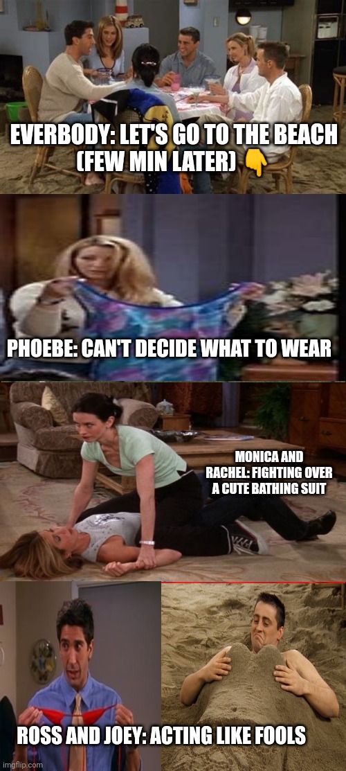 Friends meme | EVERBODY: LET'S GO TO THE BEACH
(FEW MIN LATER) 👇; PHOEBE: CAN'T DECIDE WHAT TO WEAR; MONICA AND RACHEL: FIGHTING OVER A CUTE BATHING SUIT; ROSS AND JOEY: ACTING LIKE FOOLS | image tagged in memes | made w/ Imgflip meme maker