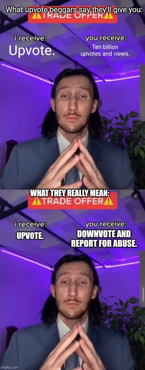 I don't have a title. |  What upvote beggars say they'll give you:; Upvote. Ten billion upvotes and views. WHAT THEY REALLY MEAN:; UPVOTE. DOWNVOTE AND REPORT FOR ABUSE. | image tagged in trade offer,i receive you receive,upvote beggars,funny memes | made w/ Imgflip meme maker