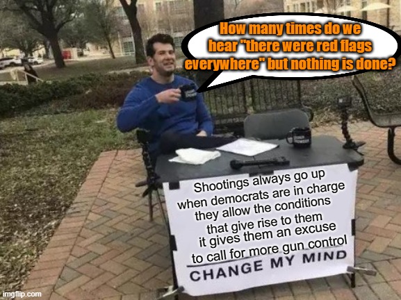 Change My Mind Meme | How many times do we hear "there were red flags everywhere" but nothing is done? Shootings always go up when democrats are in charge; they allow the conditions that give rise to them; it gives them an excuse to call for more gun control | image tagged in memes,change my mind | made w/ Imgflip meme maker