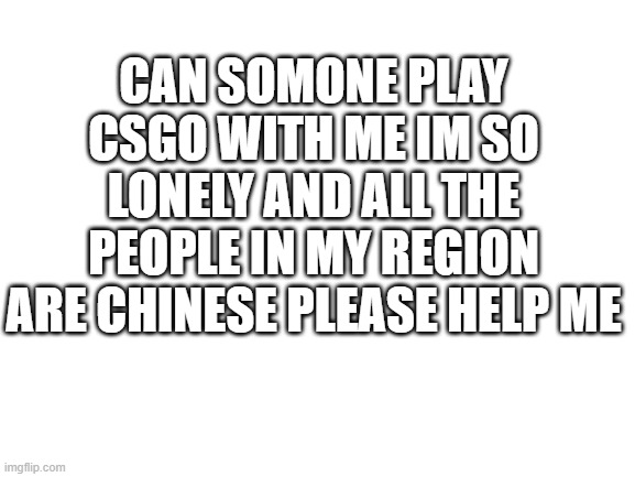 who says you cant use img flip as a reddit post | CAN SOMONE PLAY CSGO WITH ME IM SO LONELY AND ALL THE PEOPLE IN MY REGION ARE CHINESE PLEASE HELP ME | image tagged in blank white template | made w/ Imgflip meme maker