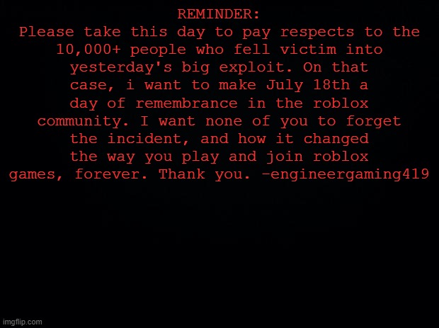PLEASE READ! |  REMINDER:
Please take this day to pay respects to the 10,000+ people who fell victim into yesterday's big exploit. On that case, i want to make July 18th a day of remembrance in the roblox community. I want none of you to forget the incident, and how it changed the way you play and join roblox games, forever. Thank you. -engineergaming419 | image tagged in black background,remember,f in the chat,press f to pay respects | made w/ Imgflip meme maker