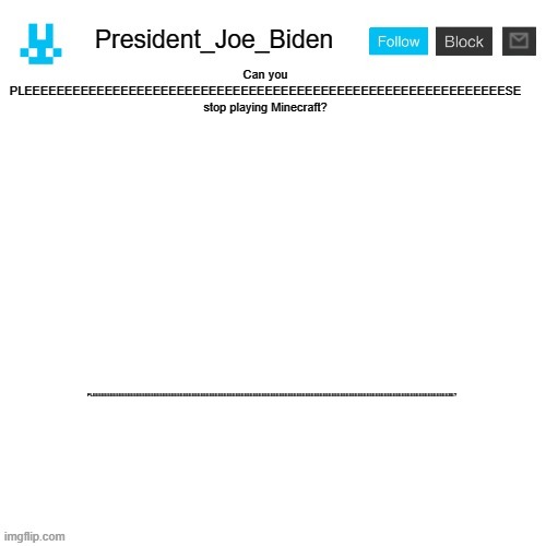 Pleeeeeeeeeeeeeeeeeeese? | Can you PLEEEEEEEEEEEEEEEEEEEEEEEEEEEEEEEEEEEEEEEEEEEEEEEEEEEEEEEEEEEESE stop playing Minecraft? PLEEEEEEEEEEEEEEEEEEEEEEEEEEEEEEEEEEEEEEEEEEEEEEEEEEEEEEEEEEEEEEEEEEEEEEEEEEEEEEEEEEEEEEEEEEEEEEEEEEEEEEEEEEEEEEEEEEEEEEEEEESE? | image tagged in president_joe_biden announcement template with blue bunny icon,memes,president_joe_biden,kion is a crybaby | made w/ Imgflip meme maker