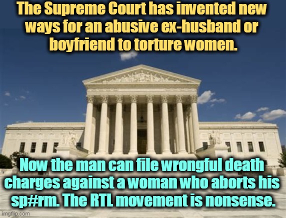 Pro-Life as it is practiced = Misogyny | The Supreme Court has invented new 
ways for an abusive ex-husband or 
boyfriend to torture women. Now the man can file wrongful death 
charges against a woman who aborts his 
sp#rm. The RTL movement is nonsense. | image tagged in supreme court,hate,women,misogyny | made w/ Imgflip meme maker