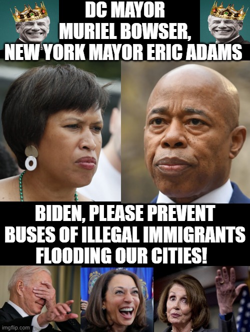 Biden, please Prevent Buses of Illegal Immigrants flooding our cities! | DC MAYOR MURIEL BOWSER, NEW YORK MAYOR ERIC ADAMS; BIDEN, PLEASE PREVENT BUSES OF ILLEGAL IMMIGRANTS FLOODING OUR CITIES! | image tagged in stupid liberals,morons,good fellas hilarious | made w/ Imgflip meme maker