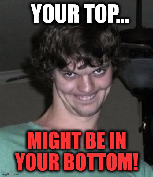 Creepy guy  | YOUR TOP... MIGHT BE IN YOUR BOTTOM! | image tagged in creepy guy | made w/ Imgflip meme maker