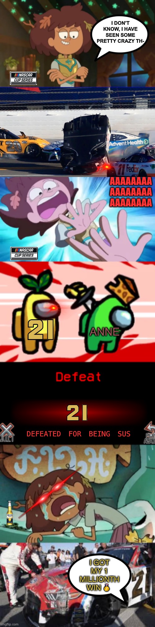 21 car vs anne | I DON’T KNOW, I HAVE SEEN SOME PRETTY CRAZY TH-; AAAAAAAA 
AAAAAAAA 
AAAAAAAA; ANNE; DEFEATED FOR BEING SUS; I GOT MY 1 MILLIONTH WIN 🥇 | image tagged in use it,among us stab,defeat to no one,amphibia,nascar | made w/ Imgflip meme maker