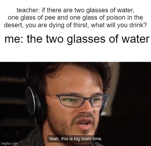 "ha-ha" | teacher: if there are two glasses of water, one glass of pee and one glass of poison in the desert, you are dying of thirst, what will you drink? me: the two glasses of water | image tagged in yeah this is big brain time | made w/ Imgflip meme maker