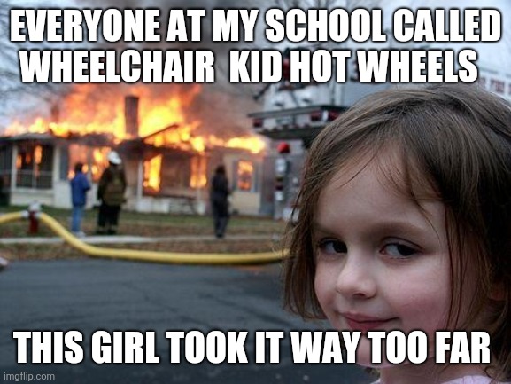 Disaster Girl Meme | EVERYONE AT MY SCHOOL CALLED WHEELCHAIR  KID HOT WHEELS; THIS GIRL TOOK IT WAY TOO FAR | image tagged in memes,disaster girl | made w/ Imgflip meme maker