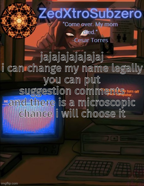 if no good ones its ZedGoesToLasagnaPlanet | jajajajajajajaj
i can change my name legally
you can put suggestion comments
and there is a microscopic chance i will choose it | image tagged in zed temp 2 0 thanks yourlocalpanhead | made w/ Imgflip meme maker