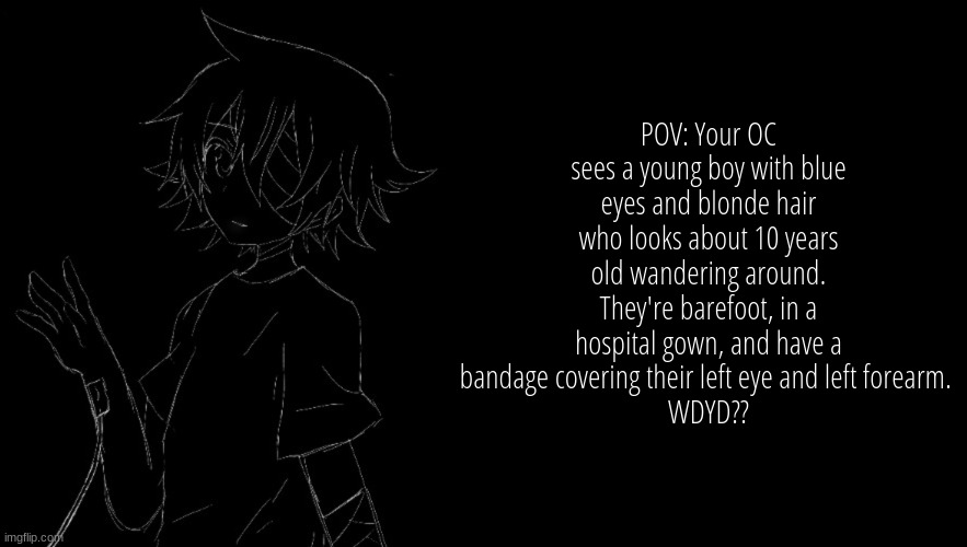 POV: Your OC sees a young boy with blue eyes and blonde hair who looks about 10 years old wandering around. They're barefoot, in a hospital gown, and have a bandage covering their left eye and left forearm. 
WDYD?? | image tagged in no erp or romance,no joke and-or bambi,no military or op,no returning him to the hospital,no leaving him | made w/ Imgflip meme maker