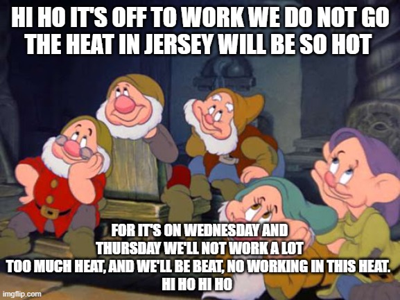 HI HO HI HO | HI HO IT'S OFF TO WORK WE DO NOT GO
THE HEAT IN JERSEY WILL BE SO HOT; FOR IT'S ON WEDNESDAY AND THURSDAY WE'LL NOT WORK A LOT
TOO MUCH HEAT, AND WE'LL BE BEAT, NO WORKING IN THIS HEAT. 
HI HO HI HO | image tagged in seven dwarfs,new jersey memory page,new jersey,lisa payne,u r home realty | made w/ Imgflip meme maker
